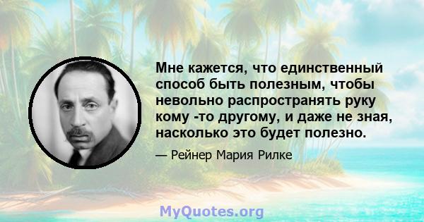 Мне кажется, что единственный способ быть полезным, чтобы невольно распространять руку кому -то другому, и даже не зная, насколько это будет полезно.