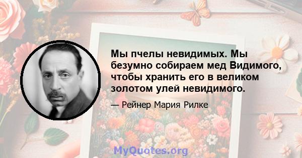 Мы пчелы невидимых. Мы безумно собираем мед Видимого, чтобы хранить его в великом золотом улей невидимого.