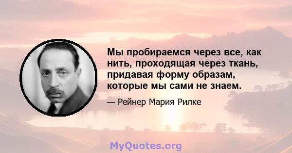 Мы пробираемся через все, как нить, проходящая через ткань, придавая форму образам, которые мы сами не знаем.