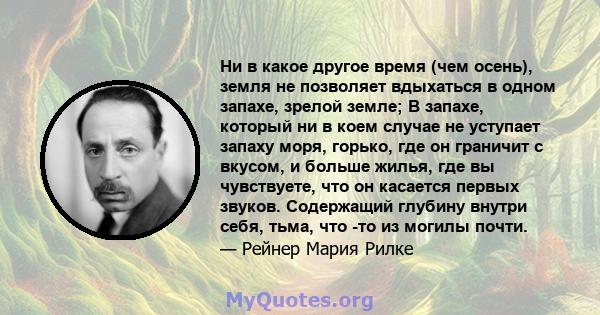 Ни в какое другое время (чем осень), земля не позволяет вдыхаться в одном запахе, зрелой земле; В запахе, который ни в коем случае не уступает запаху моря, горько, где он граничит с вкусом, и больше жилья, где вы