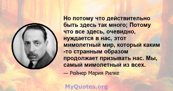 Но потому что действительно быть здесь так много; Потому что все здесь, очевидно, нуждается в нас, этот мимолетный мир, который каким -то странным образом продолжает призывать нас. Мы, самый мимолетный из всех.