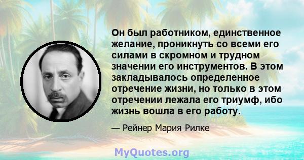 Он был работником, единственное желание, проникнуть со всеми его силами в скромном и трудном значении его инструментов. В этом закладывалось определенное отречение жизни, но только в этом отречении лежала его триумф,