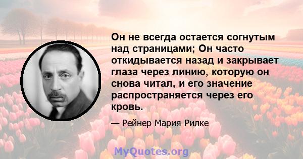 Он не всегда остается согнутым над страницами; Он часто откидывается назад и закрывает глаза через линию, которую он снова читал, и его значение распространяется через его кровь.