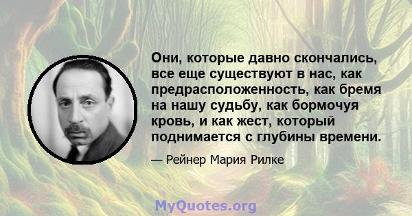 Они, которые давно скончались, все еще существуют в нас, как предрасположенность, как бремя на нашу судьбу, как бормочуя кровь, и как жест, который поднимается с глубины времени.