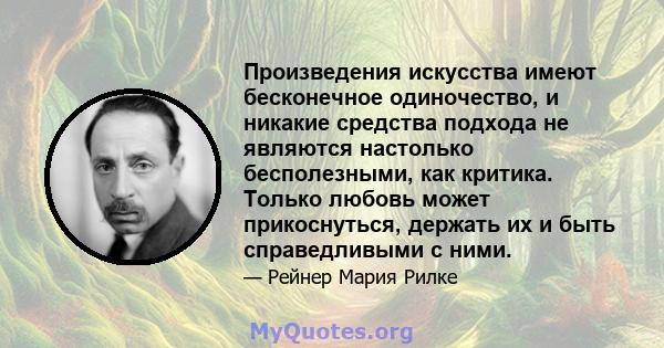 Произведения искусства имеют бесконечное одиночество, и никакие средства подхода не являются настолько бесполезными, как критика. Только любовь может прикоснуться, держать их и быть справедливыми с ними.