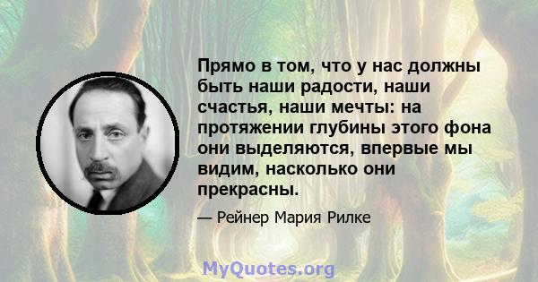 Прямо в том, что у нас должны быть наши радости, наши счастья, наши мечты: на протяжении глубины этого фона они выделяются, впервые мы видим, насколько они прекрасны.