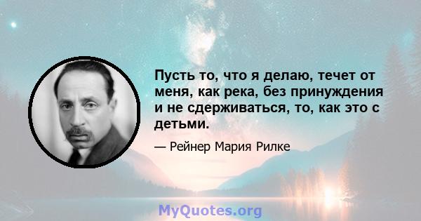 Пусть то, что я делаю, течет от меня, как река, без принуждения и не сдерживаться, то, как это с детьми.