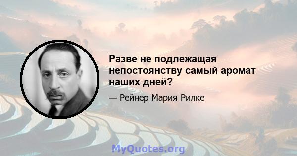 Разве не подлежащая непостоянству самый аромат наших дней?