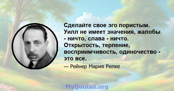 Сделайте свое эго пористым. Уилл не имеет значения, жалобы - ничто, слава - ничто. Открытость, терпение, восприимчивость, одиночество - это все.