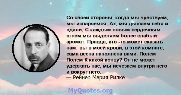 Со своей стороны, когда мы чувствуем, мы испаряемся; Ах, мы дышаем себя и вдали; С каждым новым сердечным огнем мы выделяем более слабый аромат. Правда, кто -то может сказать нам: вы в моей крови, в этой комнате, сама