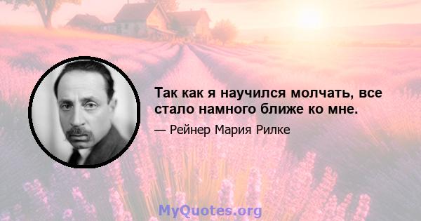 Так как я научился молчать, все стало намного ближе ко мне.