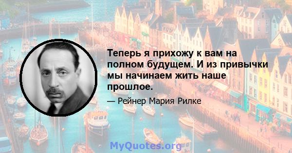 Теперь я прихожу к вам на полном будущем. И из привычки мы начинаем жить наше прошлое.