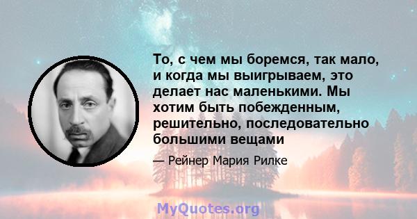 То, с чем мы боремся, так мало, и когда мы выигрываем, это делает нас маленькими. Мы хотим быть побежденным, решительно, последовательно большими вещами