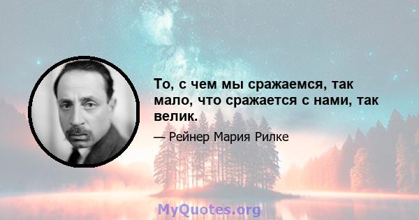 То, с чем мы сражаемся, так мало, что сражается с нами, так велик.