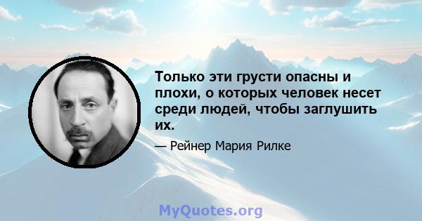 Только эти грусти опасны и плохи, о которых человек несет среди людей, чтобы заглушить их.