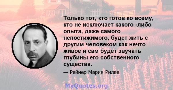 Только тот, кто готов ко всему, кто не исключает какого -либо опыта, даже самого непостижимого, будет жить с другим человеком как нечто живое и сам будет звучать глубины его собственного существа.