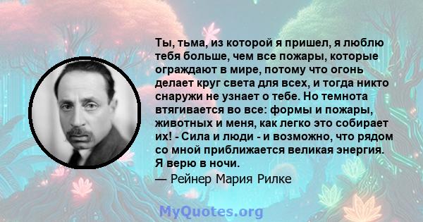 Ты, тьма, из которой я пришел, я люблю тебя больше, чем все пожары, которые ограждают в мире, потому что огонь делает круг света для всех, и тогда никто снаружи не узнает о тебе. Но темнота втягивается во все: формы и