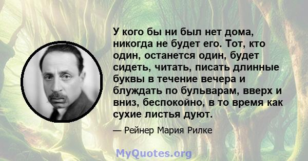 У кого бы ни был нет дома, никогда не будет его. Тот, кто один, останется один, будет сидеть, читать, писать длинные буквы в течение вечера и блуждать по бульварам, вверх и вниз, беспокойно, в то время как сухие листья