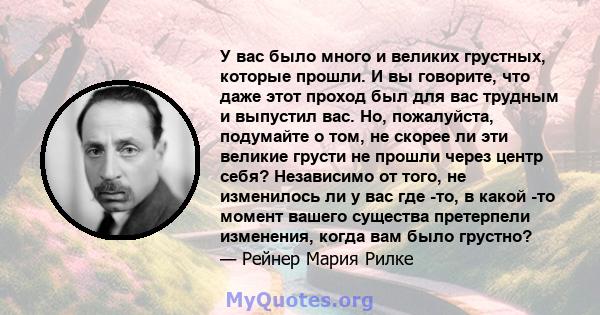 У вас было много и великих грустных, которые прошли. И вы говорите, что даже этот проход был для вас трудным и выпустил вас. Но, пожалуйста, подумайте о том, не скорее ли эти великие грусти не прошли через центр себя?