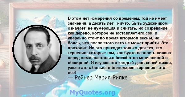 В этом нет измерения со временем, год не имеет значения, а десять лет - ничто. Быть художником означает: не нумерация и считать, но созревание, как дерево, которое не заставляет его сок, и уверенно стоит во время