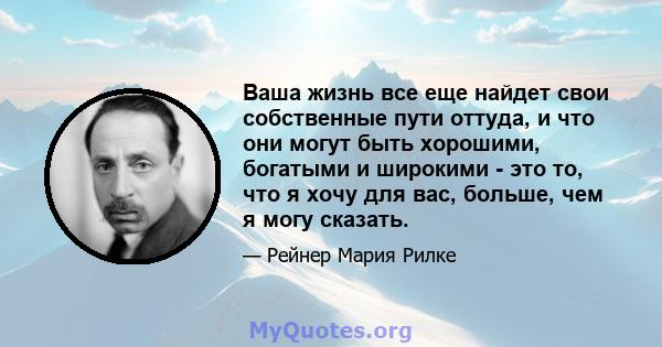 Ваша жизнь все еще найдет свои собственные пути оттуда, и что они могут быть хорошими, богатыми и широкими - это то, что я хочу для вас, больше, чем я могу сказать.