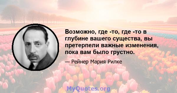 Возможно, где -то, где -то в глубине вашего существа, вы претерпели важные изменения, пока вам было грустно.