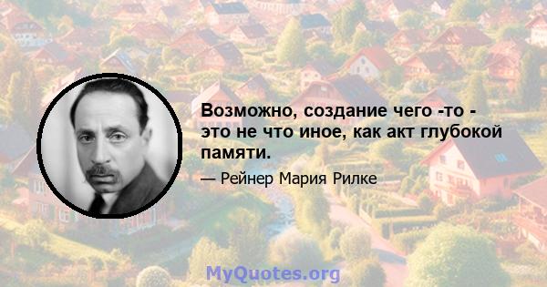 Возможно, создание чего -то - это не что иное, как акт глубокой памяти.