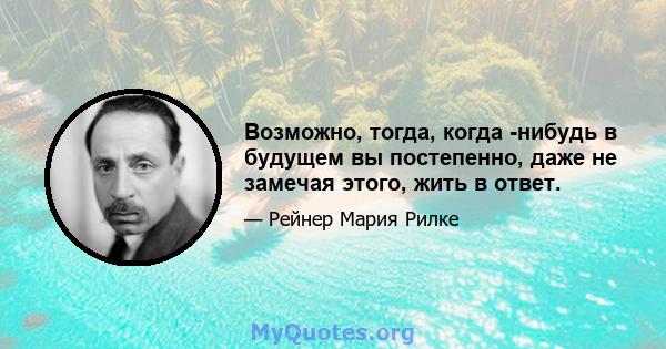 Возможно, тогда, когда -нибудь в будущем вы постепенно, даже не замечая этого, жить в ответ.