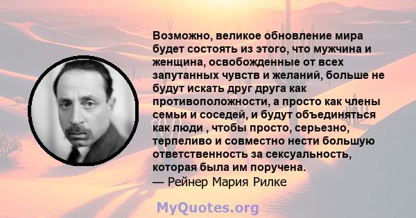 Возможно, великое обновление мира будет состоять из этого, что мужчина и женщина, освобожденные от всех запутанных чувств и желаний, больше не будут искать друг друга как противоположности, а просто как члены семьи и