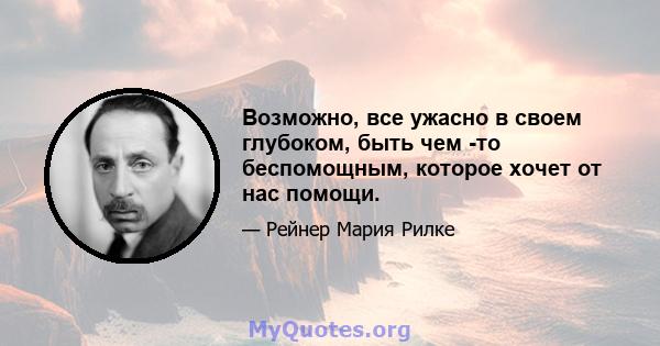 Возможно, все ужасно в своем глубоком, быть чем -то беспомощным, которое хочет от нас помощи.