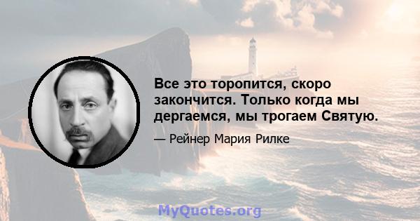 Все это торопится, скоро закончится. Только когда мы дергаемся, мы трогаем Святую.