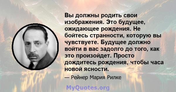 Вы должны родить свои изображения. Это будущее, ожидающее рождения. Не бойтесь странности, которую вы чувствуете. Будущее должно войти в вас задолго до того, как это произойдет. Просто дождитесь рождения, чтобы часа