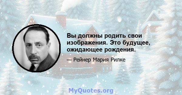 Вы должны родить свои изображения. Это будущее, ожидающее рождения.