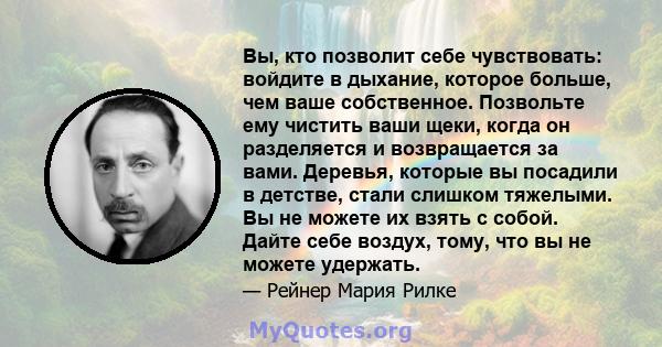 Вы, кто позволит себе чувствовать: войдите в дыхание, которое больше, чем ваше собственное. Позвольте ему чистить ваши щеки, когда он разделяется и возвращается за вами. Деревья, которые вы посадили в детстве, стали