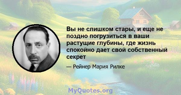 Вы не слишком стары, и еще не поздно погрузиться в ваши растущие глубины, где жизнь спокойно дает свой собственный секрет