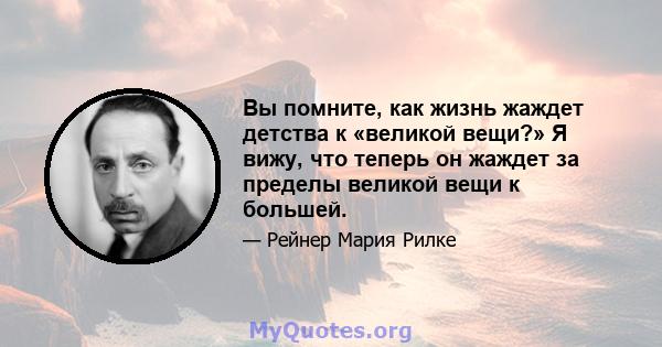 Вы помните, как жизнь жаждет детства к «великой вещи?» Я вижу, что теперь он жаждет за пределы великой вещи к большей.