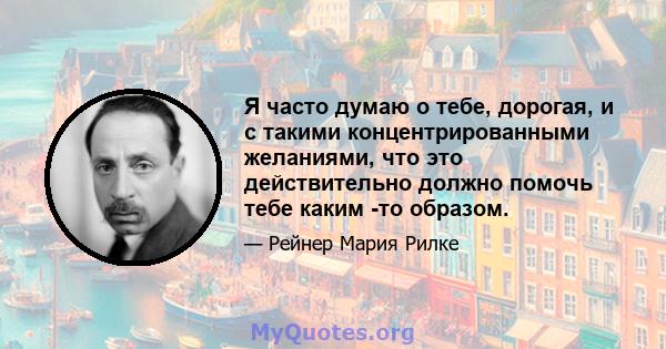 Я часто думаю о тебе, дорогая, и с такими концентрированными желаниями, что это действительно должно помочь тебе каким -то образом.