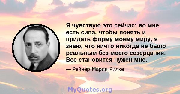 Я чувствую это сейчас: во мне есть сила, чтобы понять и придать форму моему миру, я знаю, что ничто никогда не было реальным без моего созерцания. Все становится нужен мне.