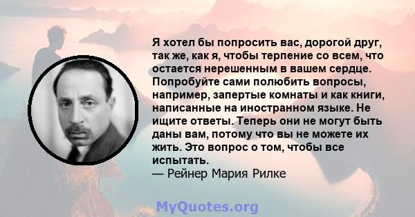 Я хотел бы попросить вас, дорогой друг, так же, как я, чтобы терпение со всем, что остается нерешенным в вашем сердце. Попробуйте сами полюбить вопросы, например, запертые комнаты и как книги, написанные на иностранном