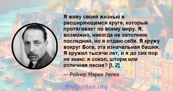 Я живу своей жизнью в расширяющемся круге, который протягивает по всему миру. Я, возможно, никогда не заполняю последний, но я отдаю себя. Я кружу вокруг Бога, эта изначальная башня. Я кружил тысячи лет, и я до сих пор