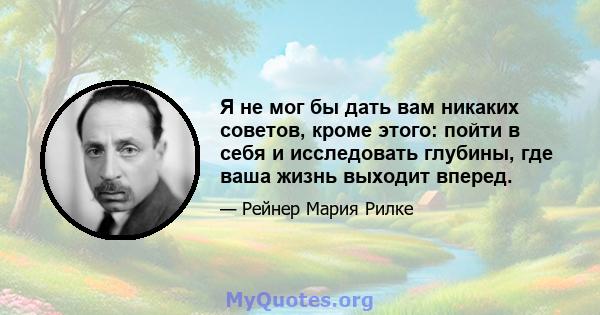 Я не мог бы дать вам никаких советов, кроме этого: пойти в себя и исследовать глубины, где ваша жизнь выходит вперед.