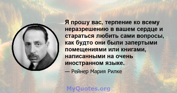 Я прошу вас, терпение ко всему неразрешению в вашем сердце и стараться любить сами вопросы, как будто они были запертыми помещениями или книгами, написанными на очень иностранном языке.