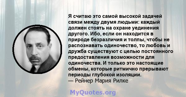 Я считаю это самой высокой задачей связи между двумя людьми: каждый должен стоять на охране уединения другого. Ибо, если он находится в природе безразличия и толпы, чтобы не распознавать одиночество, то любовь и дружба