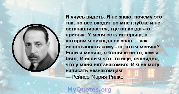 Я учусь видеть. Я не знаю, почему это так, но все входит во мне глубже и не останавливается, где он когда -то привык. У меня есть интерьер, о котором я никогда не знал ... как использовать кому -то, что я меняю? Если я