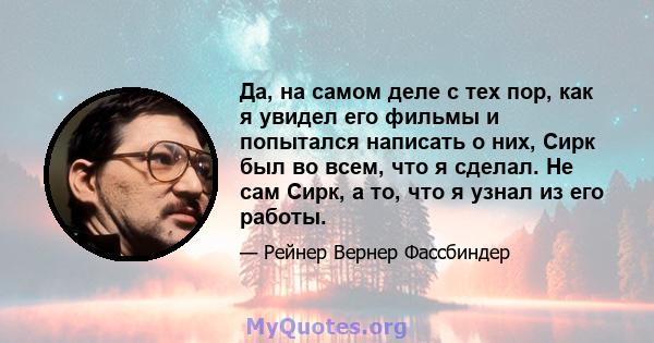 Да, на самом деле с тех пор, как я увидел его фильмы и попытался написать о них, Сирк был во всем, что я сделал. Не сам Сирк, а то, что я узнал из его работы.