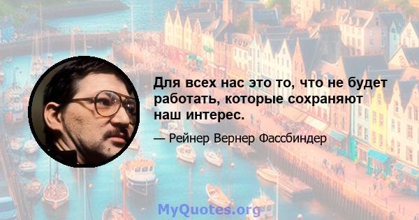 Для всех нас это то, что не будет работать, которые сохраняют наш интерес.