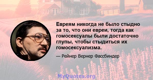 Евреям никогда не было стыдно за то, что они евреи, тогда как гомосексуалы были достаточно глупы, чтобы стыдиться их гомосексуализма.