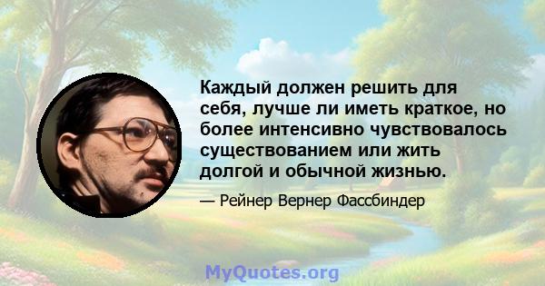 Каждый должен решить для себя, лучше ли иметь краткое, но более интенсивно чувствовалось существованием или жить долгой и обычной жизнью.