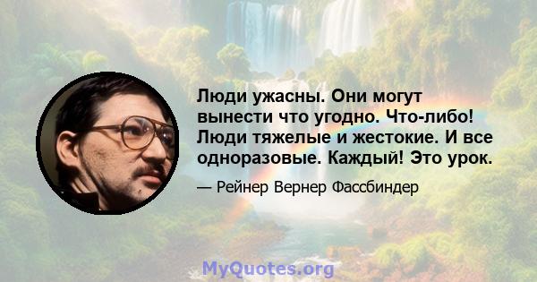 Люди ужасны. Они могут вынести что угодно. Что-либо! Люди тяжелые и жестокие. И все одноразовые. Каждый! Это урок.