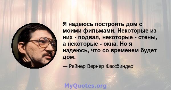 Я надеюсь построить дом с моими фильмами. Некоторые из них - подвал, некоторые - стены, а некоторые - окна. Но я надеюсь, что со временем будет дом.